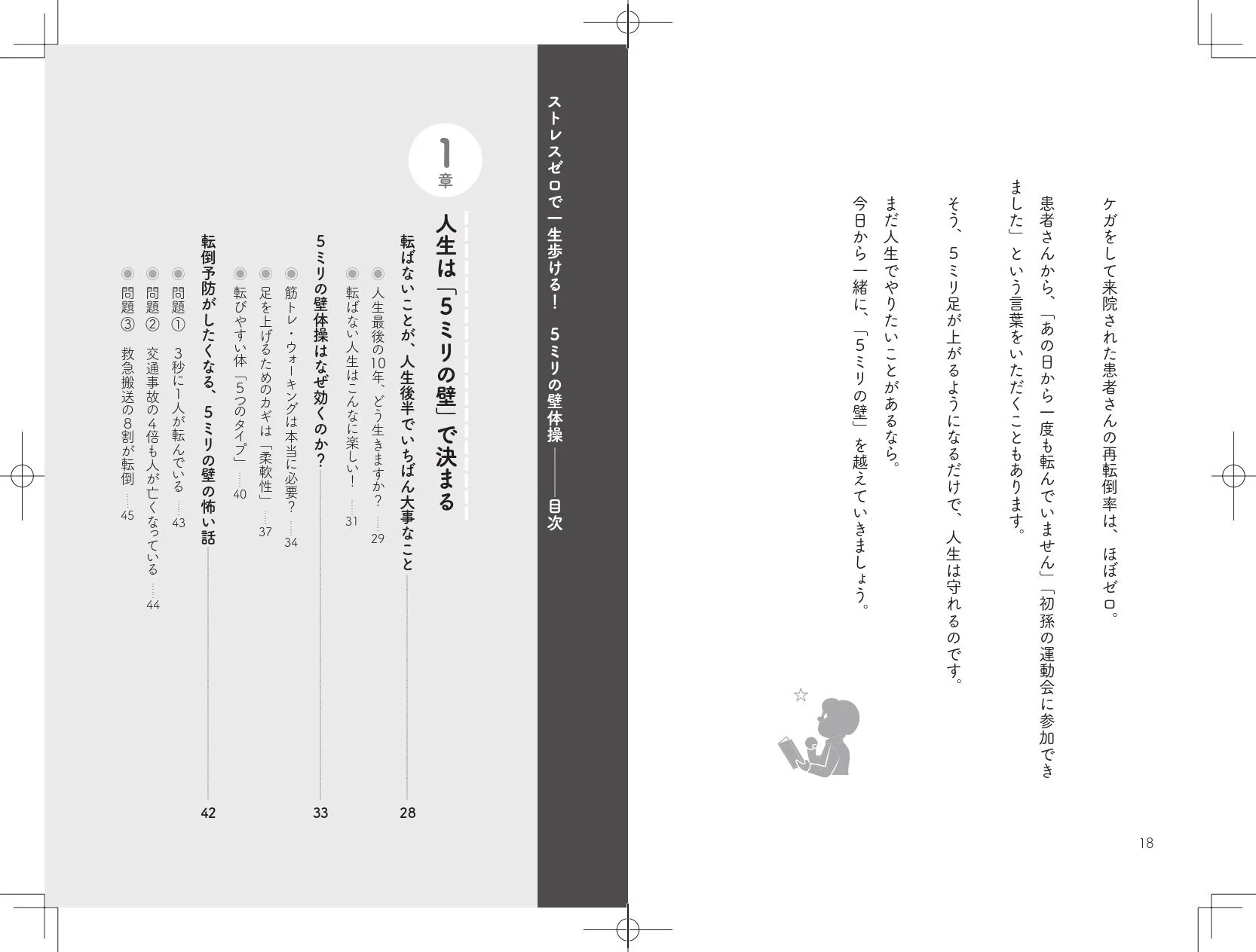 ストレスゼロで一生歩ける！ 5ミリの壁体操 目次 1章 人生は「5ミリの壁」で決まる 転ばないことが、人生後半でいちばん大事なこと 人生最後の10年、どう生きますか？ ……29 転ばない人生はこんなに楽しい！ ……31 筋トレ・ウォーキングは本当に必要？ ……33 足を上げるためのカギは「柔軟性」 ……34 転びやすい体「5つのタイプ」 ……37 転倒予防がしたくなる、5ミリの壁の怖い話 ……40 問題① 3秒に1人が転んでいる ……42 問題② 交通事故の4倍も人が亡くなっている ……43 問題③ 救急搬送の8割が転倒 ……44 問題④ 転倒によって要介護になる人が増えている ……45 ケガをして来院された患者さんの再転倒率は、ほぼゼロ。患者さんから、「あの口から一度も転んでいません」「初孫の運動会に参加できました」という言葉をいただくこともあります。そう、5ミリ足が上がるようになるだけで、人生は守れるのです。まだ人生でやりたいことがあるなら。今日から一緒に、「5ミリの壁」を越えていきましょう。18