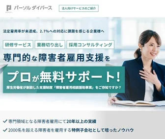 パーソルダイバース 法人向けサービスのご紹介 法定雇用率が未達成、2.7%への対応に課題を感じる企業様へ 研修サービス 業務切り出し 採用コンサルティング 専門的な障害者雇用支援を プロが無料サポート！ 厚生労働省が創設した支援制度「障害者雇用相談援助事業」をご存知ですか？ 専門領域となる障害者雇用で20年以上の実績 2000名を超える障害者を雇用する特例子会社として培ったノウハウ