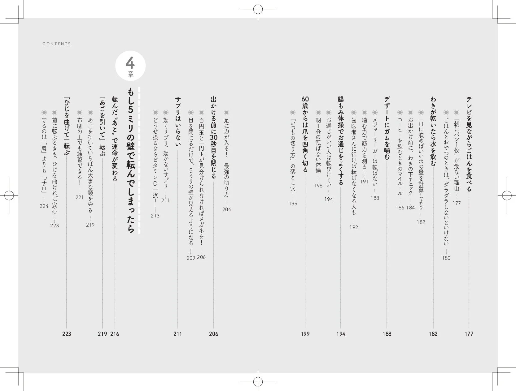 CONTENTS 4章 もし5ミリの壁で転んでしまったら 転んだ“あと”で運命が変わる。「あごを引いて」転ぶ、あごを引いていれば大事な頭を守る。布団の上でも練習できる！「ひじを曲げて」転ぶ、前に転ぶときも、ひじを曲げれば安心。守るのは「肩」よりも「手首」。サプリはいらない。効くサプリ、効かないサプリ…。どうせ摂るならビタミンD一択！出かける前に30秒目を閉じる。足に力が入る！最強の切り方。百円玉と一円玉が見分けられなければメガネを！目を閉じるだけで、5ミリの壁が見えるようになる。60歳からは爪を四角く切る。「いつもの切り方」の落とし穴。腸もみ体操でお通じをよくする。お通じがいい人は転びにくい。朝1分転ばない体操…。歯医者さんに行けば転ばなくなる人も。デザートにガムを噛む。噛む力で筋力を測る…。メジャーリーガーは転ばない。コーヒーを飲むときのマイ・ルール…。わきが乾いたら水を飲む。一日中に飲めばいい水の量を計算しよう。お出かけ前に、わきのド下チェック。テレビを見ながらごはんは食べる。「朝パン一枚」が危ない理由。ごはんとおやつのときは、ダラダラしないといけない。