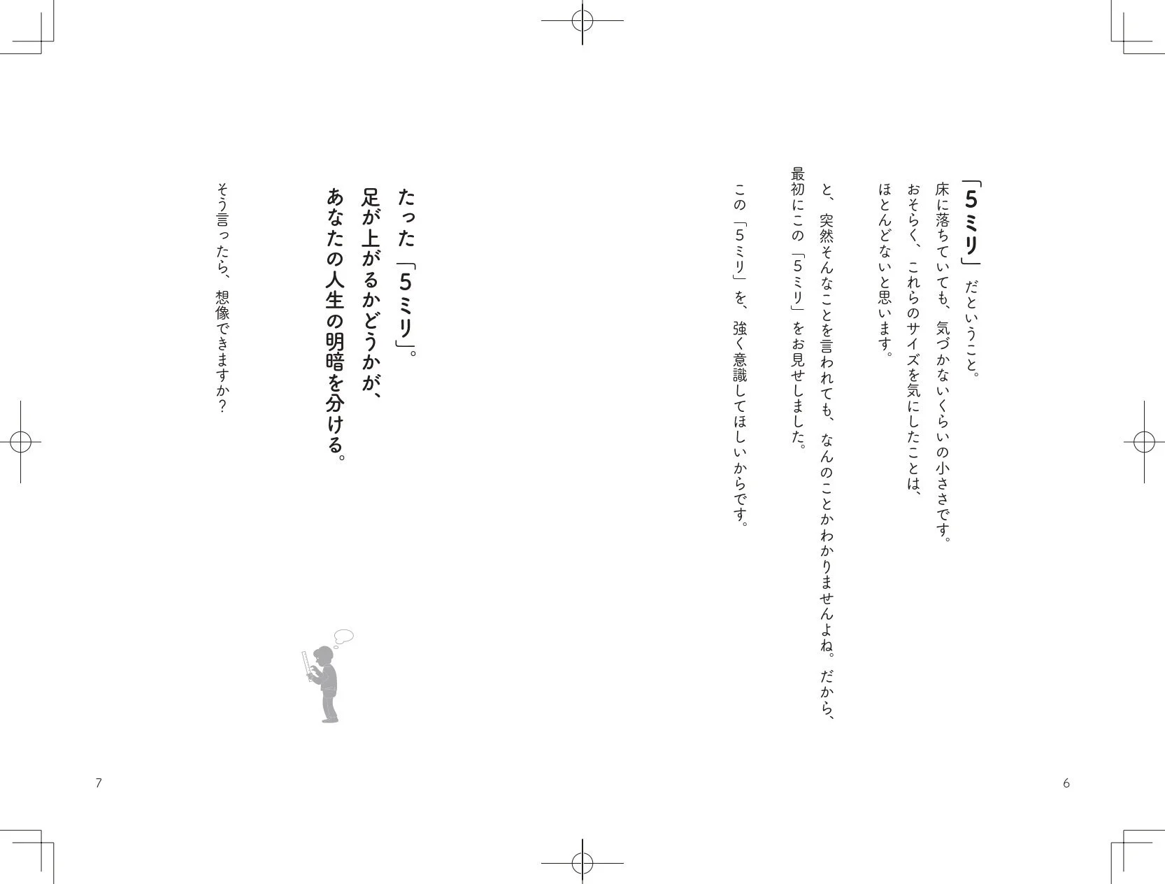 「5ミリ」だということ。床に落ちていても、気づかないくらいの小ささです。おそらく、これらのサイズを気にしたことは、ほとんどないと思います。と、突然そんなことを言われても、なんのことかわかりませんよね。だから、最初にこの「5ミリ」を、強く意識してほしいからです。たった「5ミリ」。足が上がるかどうかが、あなたの人生の明暗を分ける。そう言ったら、想像できますか？76