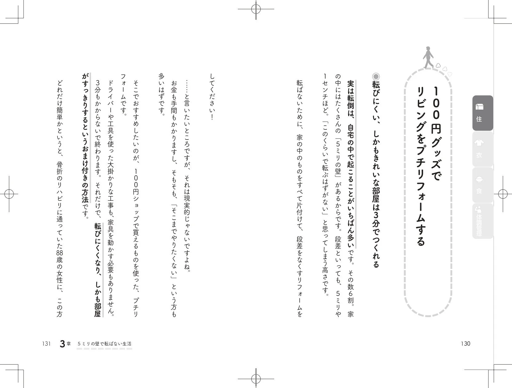 住 リビングをプチリフォームする 100円グッズで 転びにくく、しかもきれいな部屋は3分でつくれる 実は転倒は、自宅の中で起こることがいちばん多いです。その数6割。家の中にはたくさんの「5ミリの壁」があるからです。段差といっても、5ミリや1センチほど。「このくらいで転ぶはずがない」と思ってしまう高さです。転ばないために、家の中のものをすべて片付けて、段差をなくすリフォームをしてください! …と言いたいところですが、それは現実的じゃないですよね。お金も手間もかかりますし、そもそも、「そこまでやりたくない」という方も多いはずです。そこで、おすすめしたいのが、100円ショップで買えるものを使った、プチリフォームです。ドライバーや工具を使った大掛かりな工事も、家具を動かす必要もありません。3分もかからないで終わります。それだけで、転びにくくなり、しかも部屋がすっきりするというおまけ付きの方法です。どれだけ簡単かというと、骨折のリハビリに通っていた88歳の女性に、この方 131 3章 5ミリの壁で転ばない生活 130