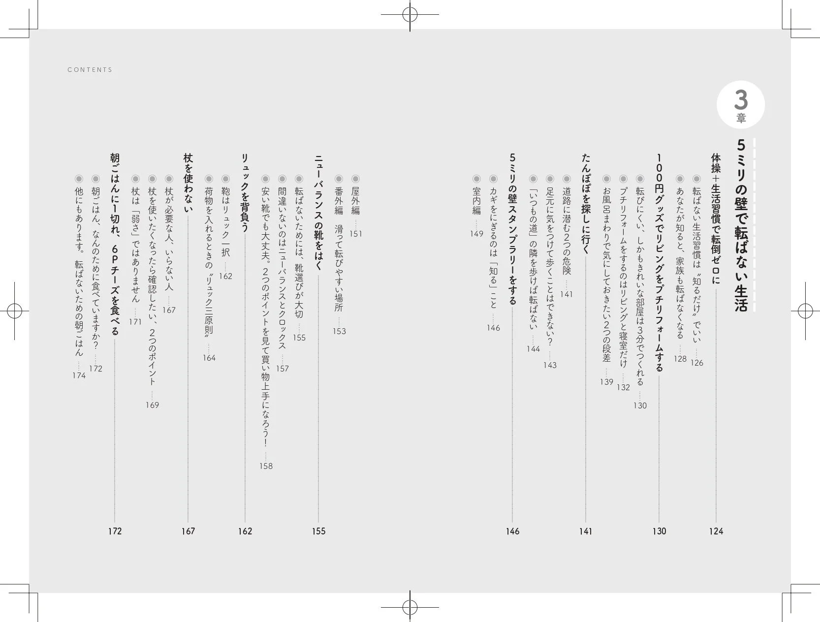 CONTENTS3章5ミリの壁で転ばない生活体感+生活習慣で転倒ゼロに転ばない生活習慣は“知るだけ”でいいあなたが知ると、家族も転ばなくなる100円グッズでリビングをプチリフォームする転びにくい、しかもきれいな部屋は3分でつくれるプチリフォームをするのはリビングと寝室だけお風呂まわりで気にしておきたい2つの段差たんぼを探しに行く道路に潜む2つの危険足元に気をつけて歩くことはできない?「いつもの道」の隣を歩けば転ばない5ミリの壁スタンプラリーをするカギをにぎるのは「知る」こと室内編ニューバランスの靴をはく屋外編 滑って転びやすい場所ニューバランスの靴選びが大切転ばないためには、靴選びが大切安い靴でも大丈夫。2つのポイントを見て賢い物上手に!間違いのないのはニューバランスとクロックスリュックを背負う鞄はリュック一択荷物を入れるときの“リュック三原則”杖を使わない杖が必要な人、いらない人杖を強くつたえたら確認したい、2つのポイント杖は「弱さ」ではありません朝ごはんに1切れ、6Pチーズを食べる朝ごはんは、なんのために食べていますか?他にもあります。転ばないための朝ごはん126128130132139141143144146149151153155157158162164167169171172174
