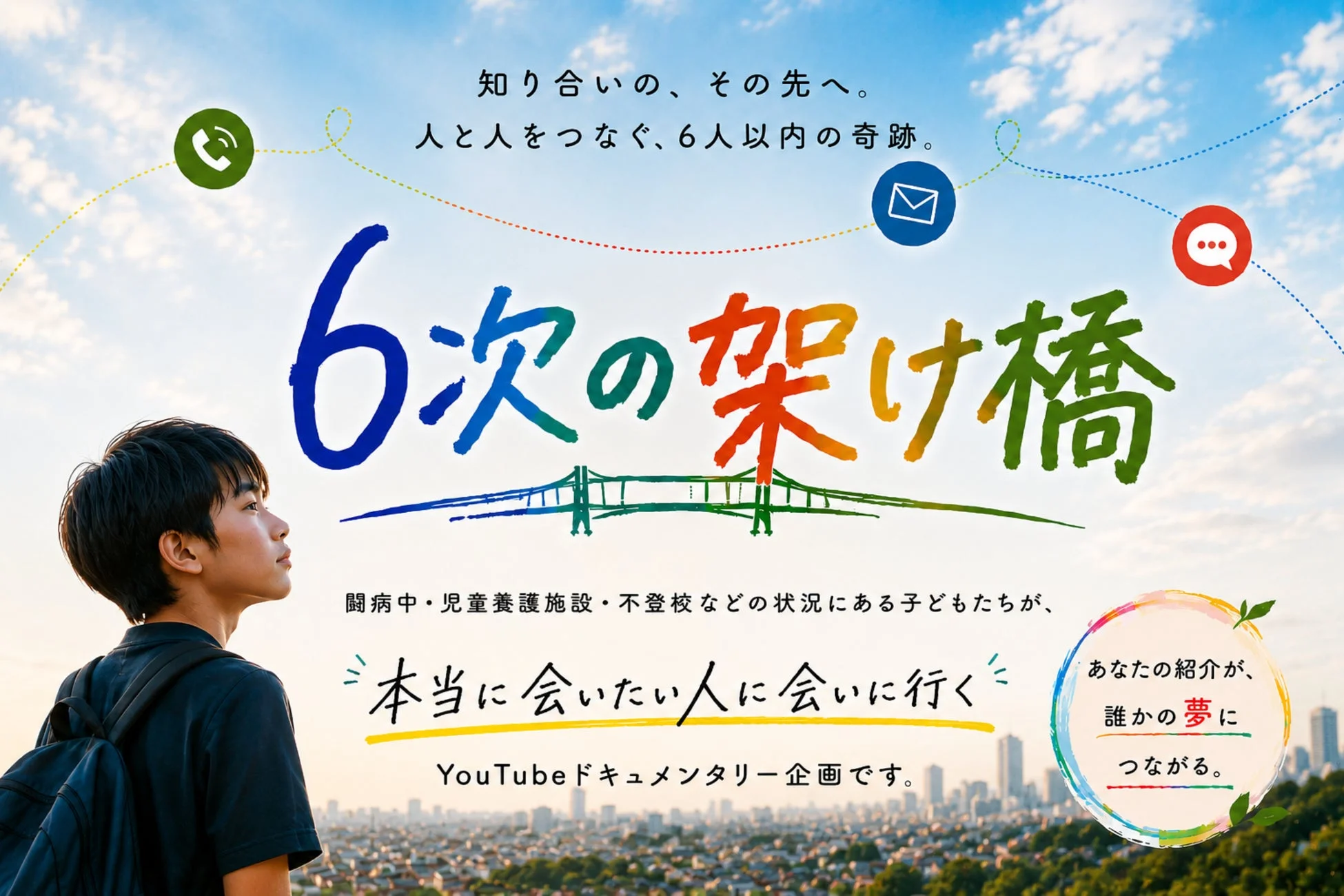 知り合いの、その先へ。人と人をつなぐ、6人以内の奇跡。6次の架け橋。闘病中・児童養護施設・不登校などの状況にある子どもたちが、本当に会いたい人に会いに行くYouTubeドキュメンタリー企画です。あなたの紹介が、誰かの夢につながる。