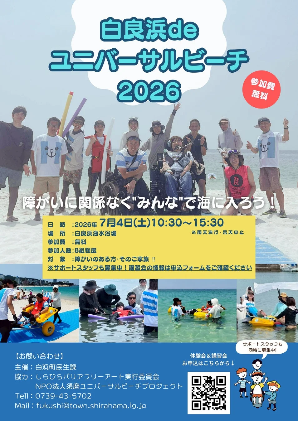 白浜de ユニバーサルビーチ 2026 参加費 無料 障がいに関係なく"みんな"で海に入ろう! 日時 : 2026年 7月4日(土)10:30~15:30 場所 : 白浜海水浴場 参加費 : 無料 参加人数: 8組程度 対象 : 障がいのある方・そのご家族!! ※雨天決行・荒天中止 ※サポートスタッフも募集中! 講習会の情報は申込フォームをご確認ください 【お問い合わせ】 主催 : 白浜町民生課 協力 : しらひらバリアフリーアート実行委員会 NPO法人須磨ユニバーサルビーチプロジェクト Tell : 0739-43-5702 Mail : fukushi@town.shirahama.lg.jp 体験会&講習会 お申込はこちらから↓ サポートスタッフも 同時に募集中!