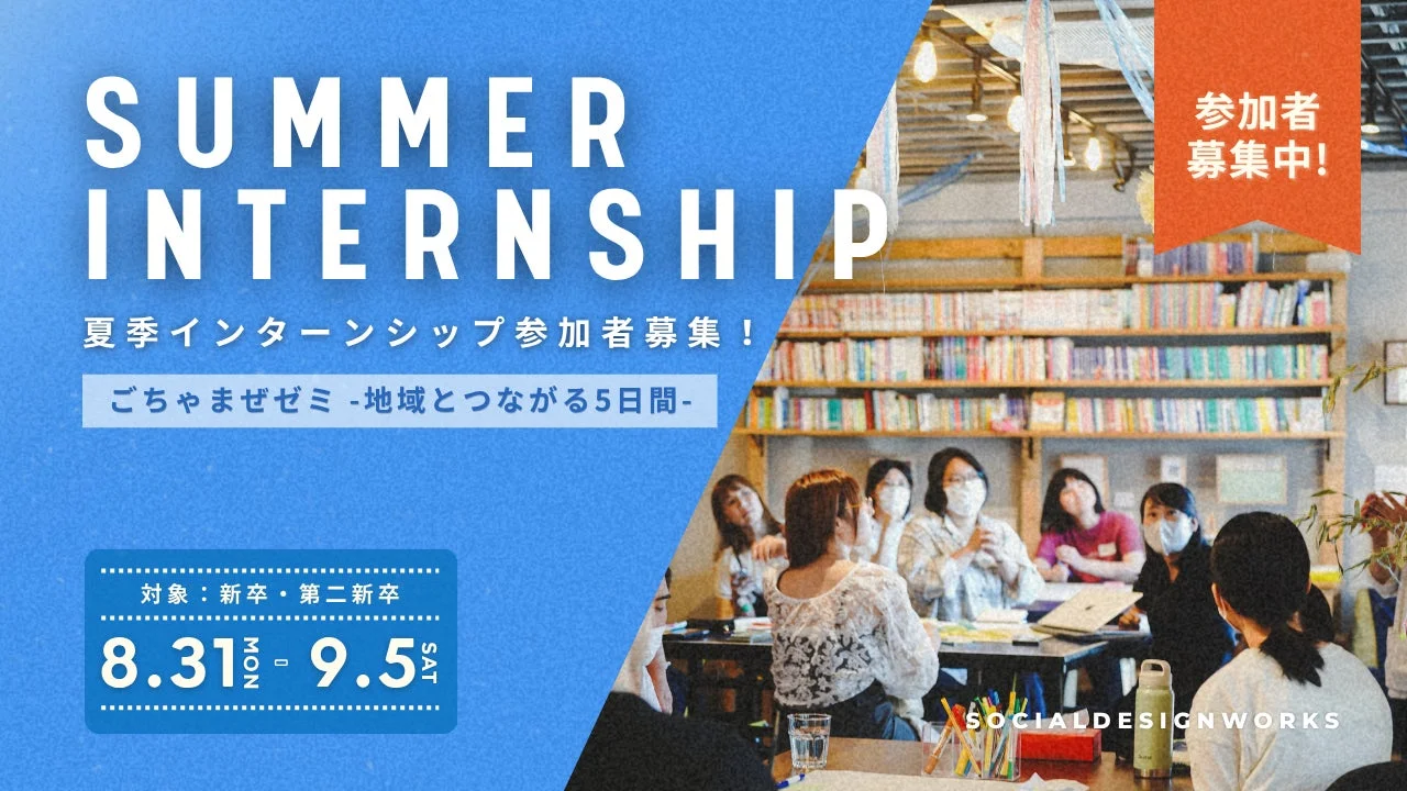 SUMMER INTERNSHIP 夏季インターンシップ参加者募集中! ごちゃまぜゼミ -地域とつながる5日間- 参加者募集中! 対象: 新卒・第二新卒 8.31 MON - 9.5 SAT SOCIALDESIGNWORKS