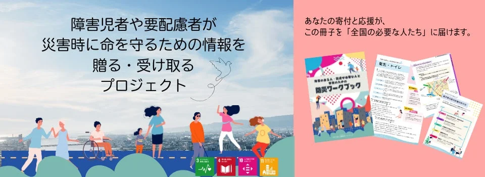 障害児者や要配慮者が災害時に命を守るための情報を共有するプロジェクトを紹介。防災ワークブックを寄付で全国に届ける活動をアピールし、多様な人々が共に生きる社会を目指すメッセージが込められています。